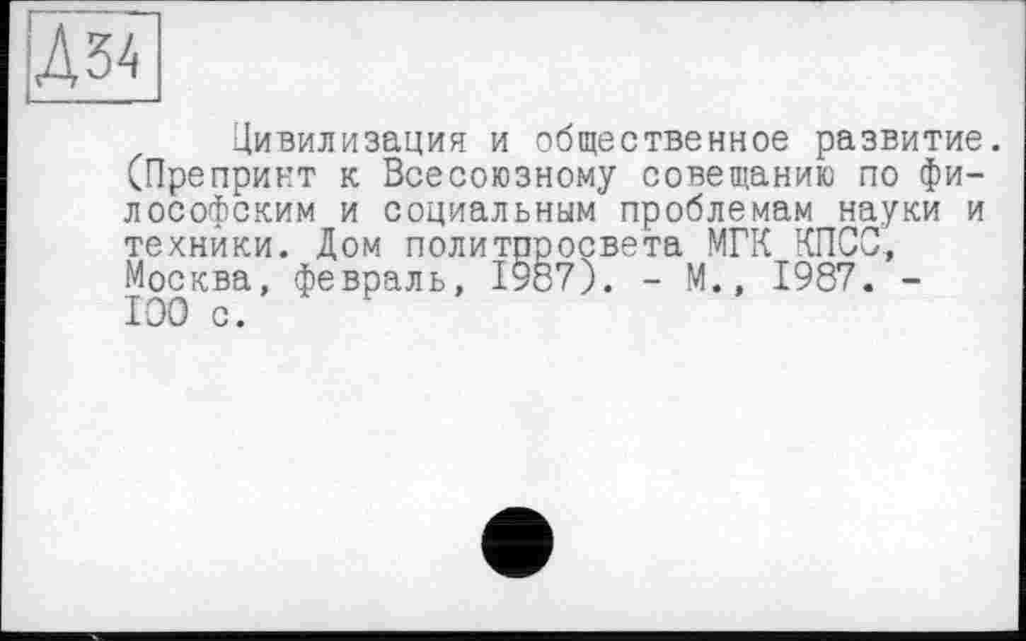 ﻿Д34
Цивилизация и общественное развитие. (Препринт к Всесоюзному совещанию по философским и социальным проблемам науки и техники. Дом политпросвета МГК КПСС, Москва, февраль, 1987). - М., 1987. -100 с.